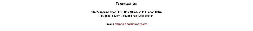 Text Box: To contact us:
Mile 2, Segama Road, P.O. Box 60063, 91110 Lahad Datu. 
Tel: (089) 882841 / 883564 Fax (089) 883134
Email : office@stdominic.org.my
