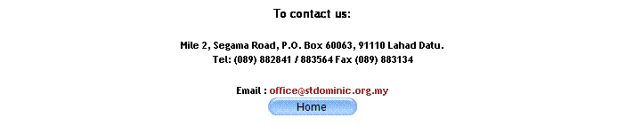 Text Box: To contact us:
Mile 2, Segama Road, P.O. Box 60063, 91110 Lahad Datu. 
Tel: (089) 882841 / 883564 Fax (089) 883134
Email : office@stdominic.org.my

